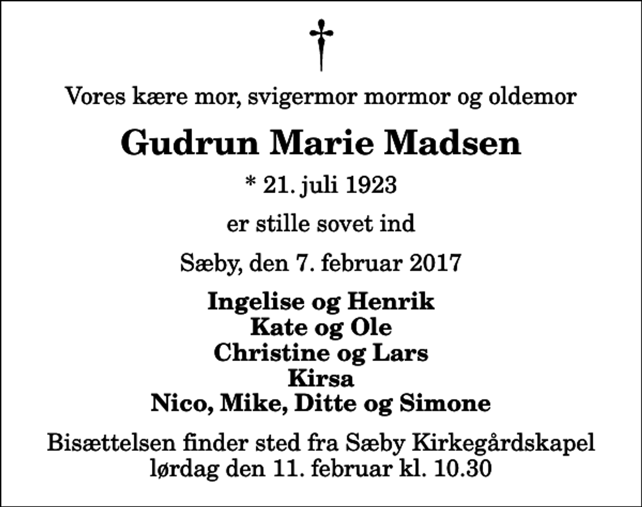 <p>Vores kære mor, svigermor mormor og oldemor<br />Gudrun Marie Madsen<br />* 21. juli 1923<br />er stille sovet ind<br />Sæby, den 7. februar 2017<br />Ingelise og Henrik Kate og Ole Christine og Lars Kirsa Nico, Mike, Ditte og Simone<br />Bisættelsen finder sted fra Sæby Kirkegårdskapel lørdag den 11. februar kl. 10.30</p>
