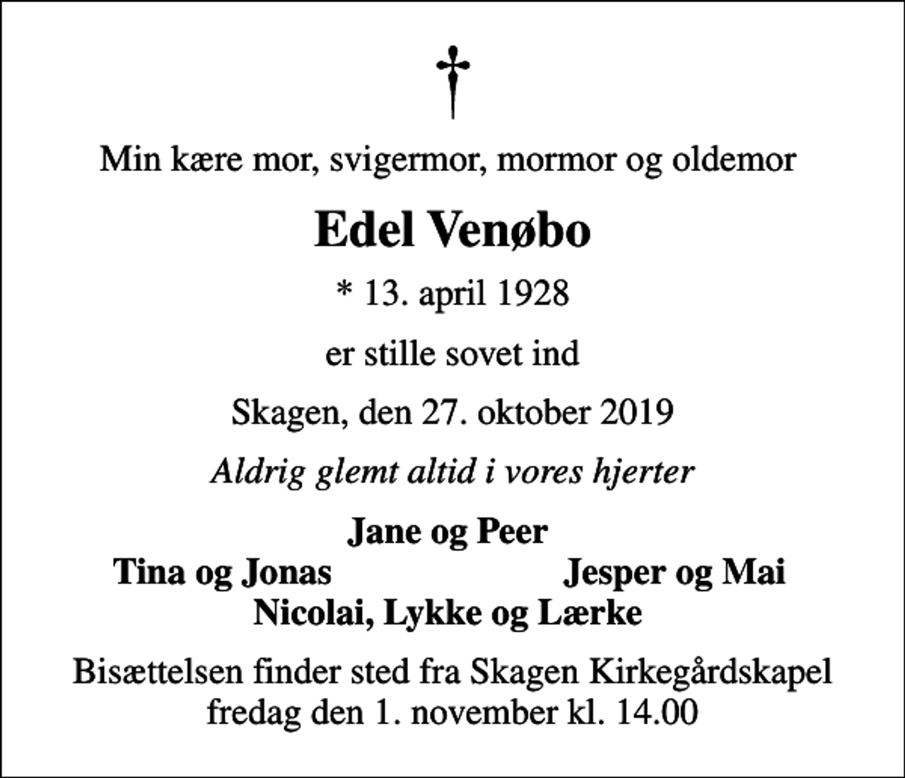 <p>Min kære mor, svigermor, mormor og oldemor<br />Edel Venøbo<br />* 13. april 1928<br />er stille sovet ind<br />Skagen, den 27. oktober 2019<br />Aldrig glemt altid i vores hjerter<br />Jane og Peer<br />Tina og Jonas<br />Jesper og Mai<br />Bisættelsen finder sted fra Skagen Kirkegårdskapel fredag den 1. november kl. 14.00</p>