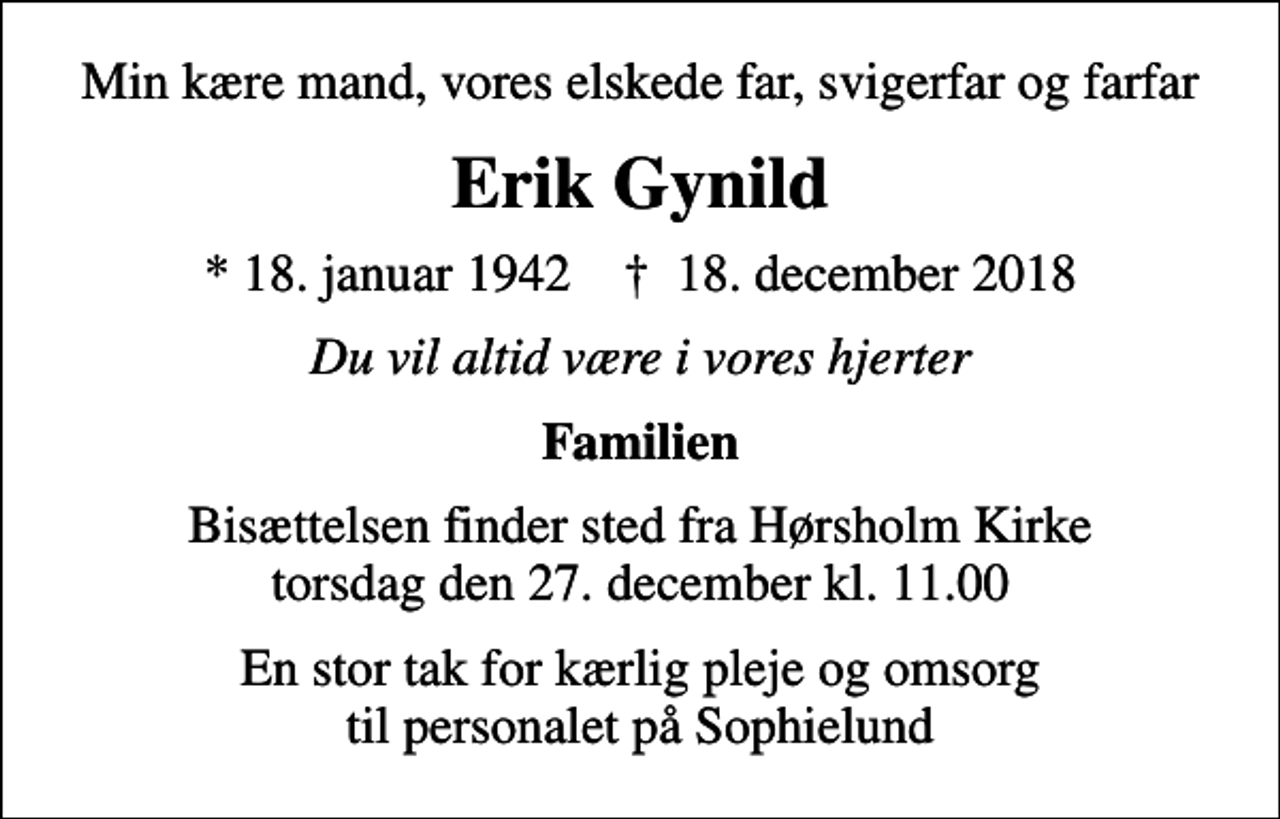 <p>Min kære mand, vores elskede far, svigerfar og farfar<br />Erik Gynild<br />* 18. januar 1942 ✝ 18. december 2018<br />Du vil altid være i vores hjerter<br />Familien<br />Bisættelsen finder sted fra Hørsholm Kirke torsdag den 27. december kl. 11.00<br />En stor tak for kærlig pleje og omsorg til personalet på Sophielund</p>