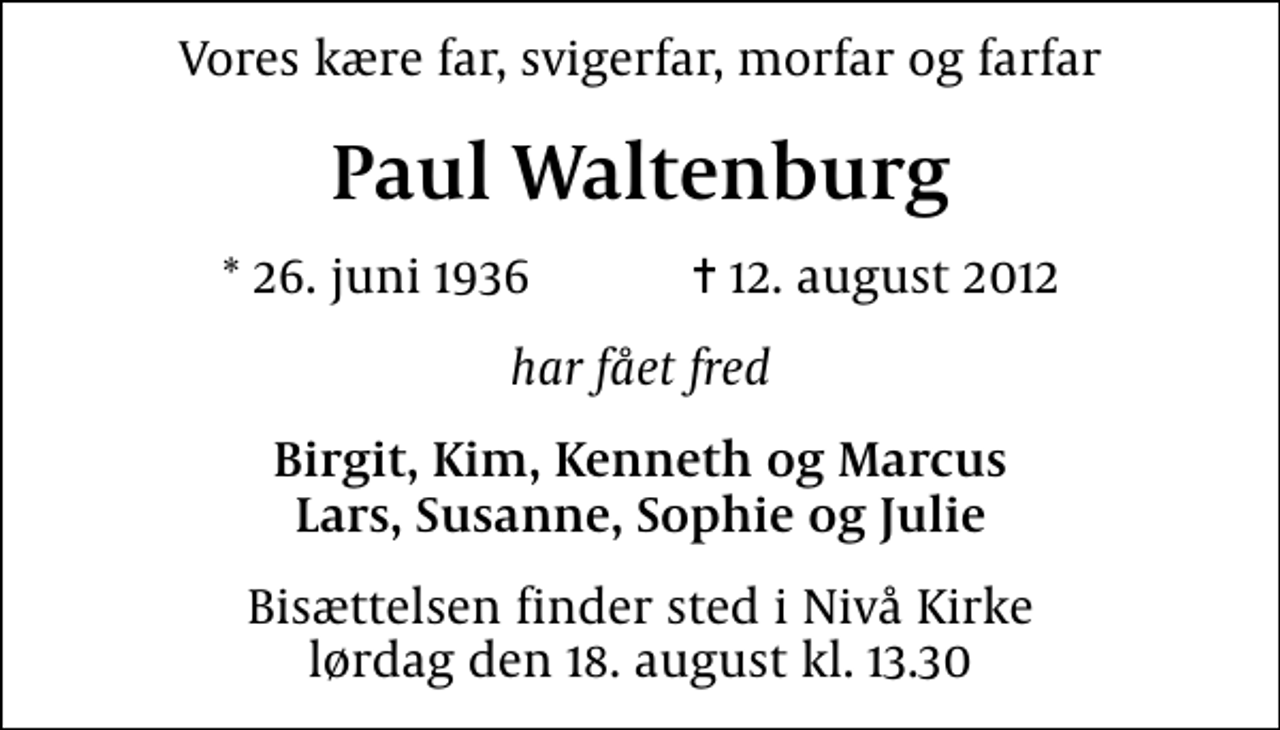 <p>Vores kære far, svigerfar, morfar og farfar<br />Paul Waltenburg<br />* 26. juni 1936 ✝ 12. august 2012<br />har fået fred<br />Birgit, Kim, Kenneth og Marcus Lars, Susanne, Sophie og Julie<br />Bisættelsen finder sted i Nivå Kirke lørdag den 18. august kl. 13.30</p>