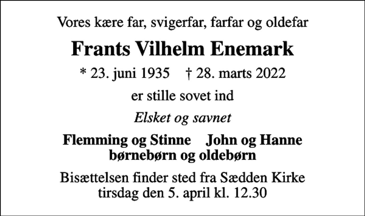 <p>Vores kære far, svigerfar, farfar og oldefar<br />Frants Vilhelm Enemark<br />* 23. juni 1935 ✝ 28. marts 2022<br />er stille sovet ind<br />Elsket og savnet<br />Flemming og Stinne John og Hanne børnebørn og oldebørn<br />Bisættelsen finder sted fra Sædden Kirke tirsdag den 5. april kl. 12.30</p>