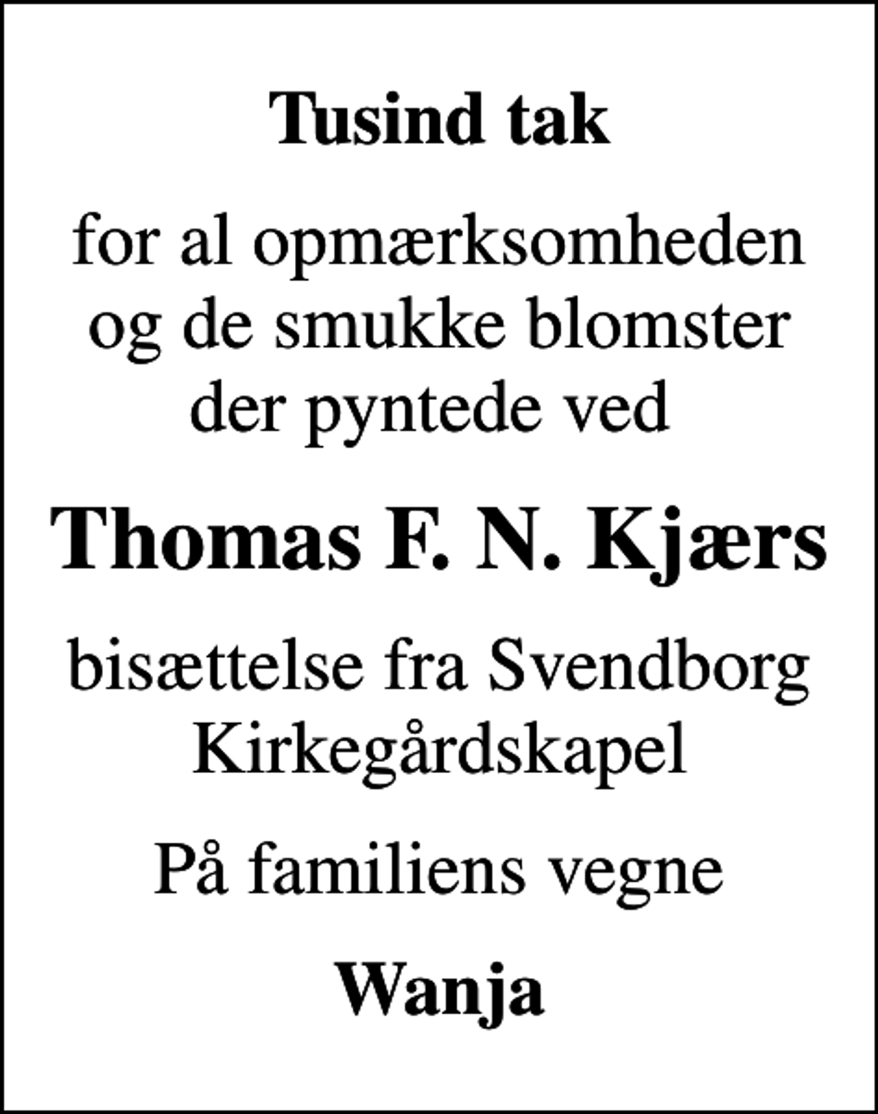 <p>Tusind tak<br />for al opmærksomheden og de smukke blomster der pyntede ved<br />Thomas F. N. Kjærs<br />bisættelse fra Svendborg Kirkegårdskapel<br />På familiens vegne<br />Wanja</p>