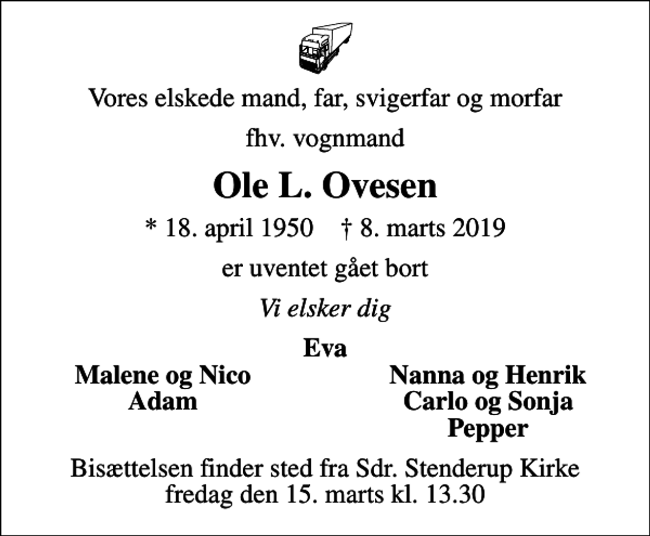 <p>Vores elskede mand, far, svigerfar og morfar<br />fhv. vognmand<br />Ole L. Ovesen<br />* 18. april 1950 ✝ 8. marts 2019<br />er uventet gået bort<br />Vi elsker dig<br />Eva<br />Malene og Nico<br />Nanna og Henrik<br />Adam<br />Carlo og Sonja<br />Pepper<br />Bisættelsen finder sted fra Sdr. Stenderup Kirke fredag den 15. marts kl. 13.30</p>