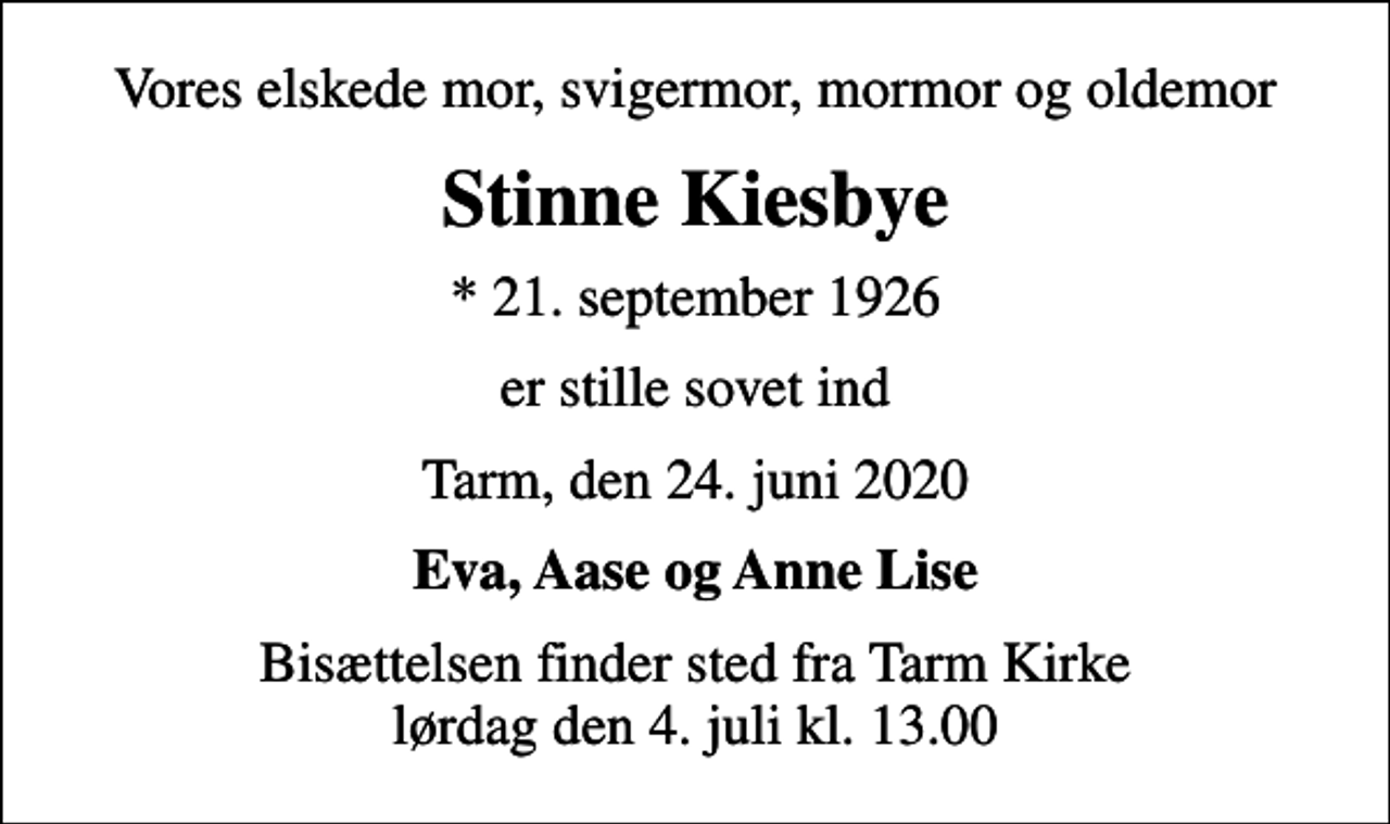 <p>Vores elskede mor, svigermor, mormor og oldemor<br />Stinne Kiesbye<br />* 21. september 1926<br />er stille sovet ind<br />Tarm, den 24. juni 2020<br />Eva, Aase og Anne Lise<br />Bisættelsen finder sted fra Tarm Kirke lørdag den 4. juli kl. 13.00</p>