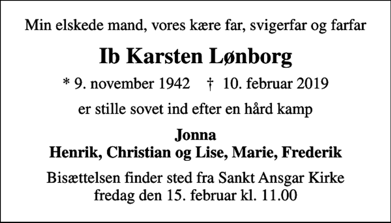 <p>Min elskede mand, vores kære far, svigerfar og farfar<br />Ib Karsten Lønborg<br />* 9. november 1942 ✝ 10. februar 2019<br />er stille sovet ind efter en hård kamp<br />Jonna Henrik, Christian og Lise, Marie, Frederik<br />Bisættelsen finder sted fra Sankt Ansgar Kirke fredag den 15. februar kl. 11.00</p>