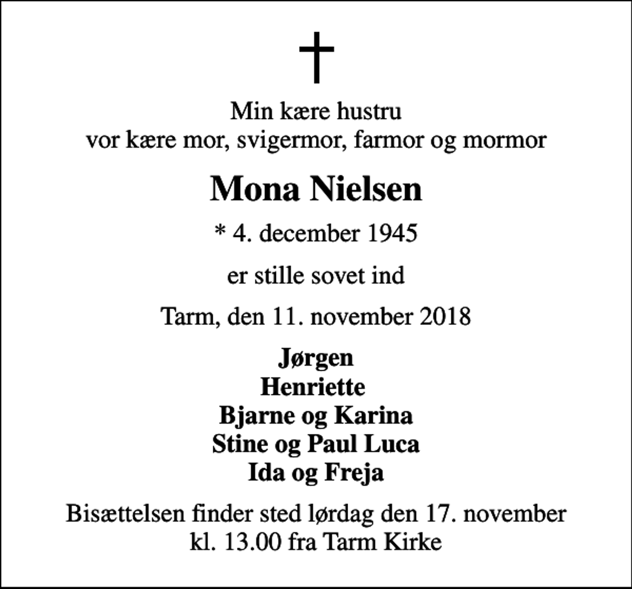 <p>Min kære hustru vor kære mor, svigermor, farmor og mormor<br />Mona Nielsen<br />* 4. december 1945<br />er stille sovet ind<br />Tarm, den 11. november 2018<br />Jørgen Henriette Bjarne og Karina Stine og Paul Luca Ida og Freja<br />Bisættelsen finder sted lørdag den 17. november kl. 13.00 fra Tarm Kirke</p>