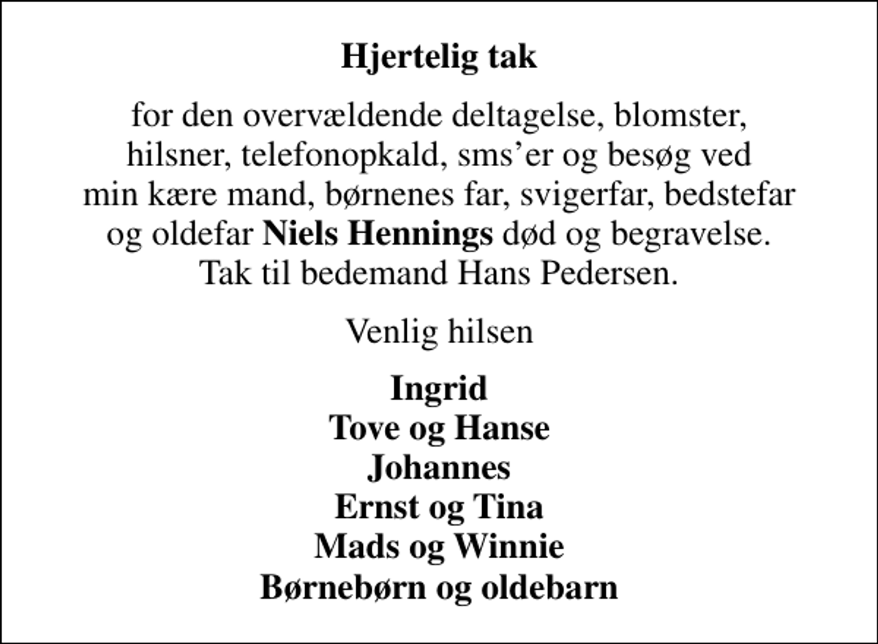 <p>Hjertelig tak<br />for den overvældende deltagelse, blomster, hilsner, telefonopkald, smser og besøg ved min kære mand, børnenes far, svigerfar, bedstefar og oldefar <em>Niels Hennings</em> død og begravelse. Tak til bedemand Hans Pedersen.<br />Venlig hilsen<br />Ingrid Tove og Hanse Johannes Ernst og Tina Mads og Winnie Børnebørn og oldebarn</p>
