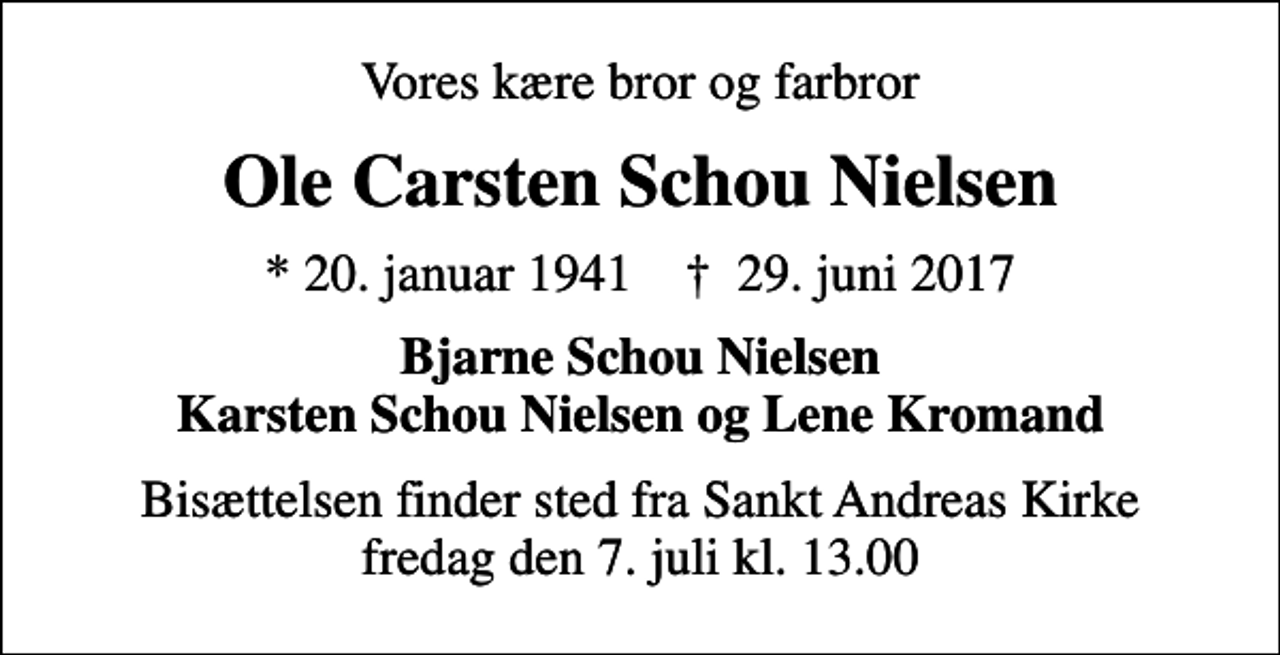 <p>Vores kære bror og farbror<br />Ole Carsten Schou Nielsen<br />* 20. januar 1941 ✝ 29. juni 2017<br />Bjarne Schou Nielsen Karsten Schou Nielsen og Lene Kromand<br />Bisættelsen finder sted fra Sankt Andreas Kirke fredag den 7. juli kl. 13.00</p>