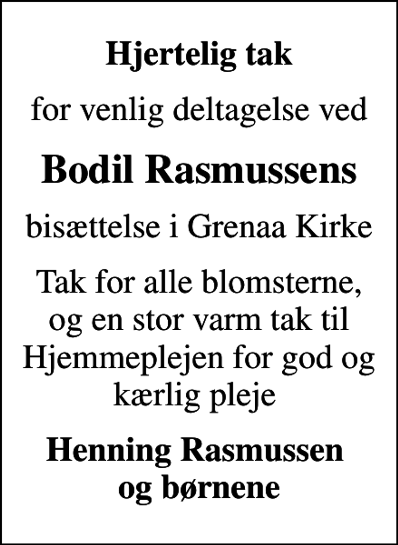<p>Hjertelig tak<br />for venlig deltagelse ved<br />Bodil Rasmussens<br />bisættelse i Grenaa Kirke<br />Tak for alle blomsterne, og en stor varm tak til Hjemmeplejen for god og kærlig pleje<br />Henning Rasmussen og børnene</p>