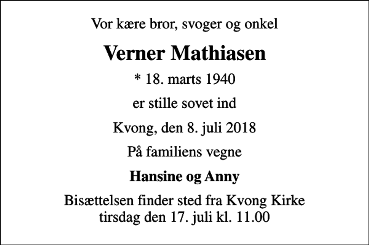 <p>Vor kære bror, svoger og onkel<br />Verner Mathiasen<br />* 18. marts 1940<br />er stille sovet ind<br />Kvong, den 8. juli 2018<br />På familiens vegne<br />Hansine og Anny<br />Bisættelsen finder sted fra Kvong Kirke tirsdag den 17. juli kl. 11.00</p>