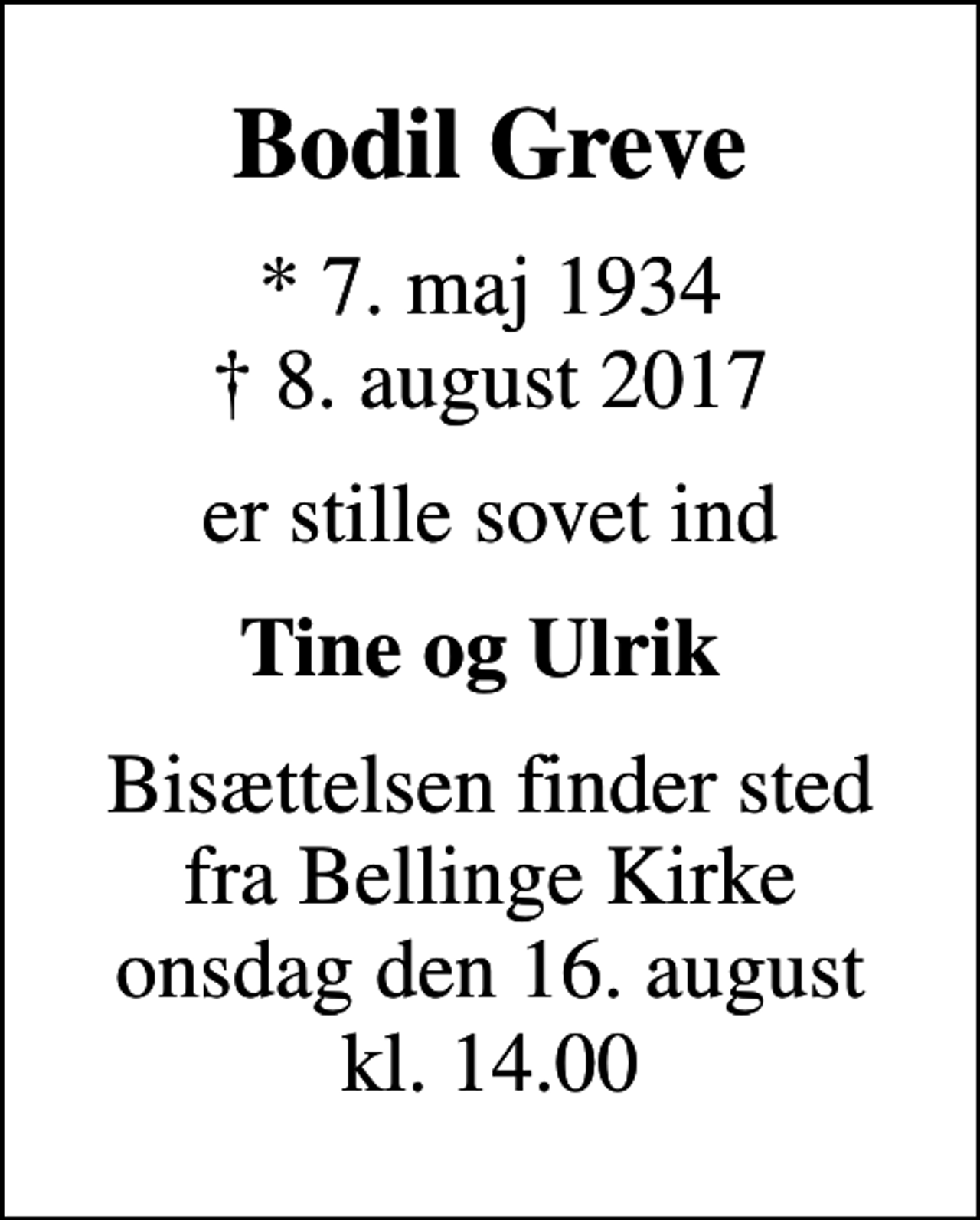 <p>Bodil Greve<br />* 7. maj 1934<br />✝ 8. august 2017<br />er stille sovet ind<br />Tine og Ulrik<br />Bisættelsen finder sted fra Bellinge Kirke onsdag den 16. august kl. 14.00</p>