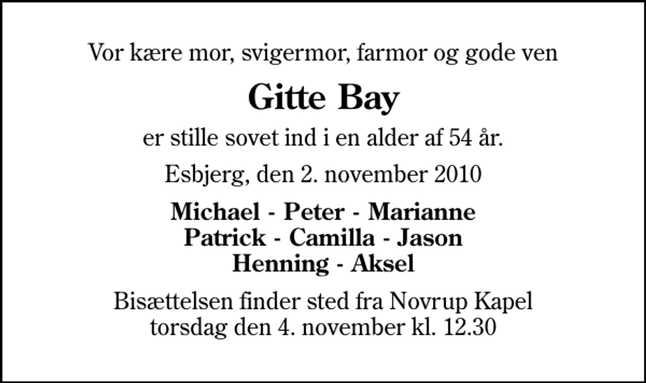 <p>Vor kære mor, svigermor, farmor og gode ven<br />Gitte Bay<br />er stille sovet ind i en alder af 54 år.<br />Esbjerg, den 2. november 2010<br />Michael - Peter - Marianne Patrick - Camilla - Jason Henning - Aksel<br />Bisættelsen finder sted fra Novrup Kapel torsdag den 4. november kl. 12.30</p>