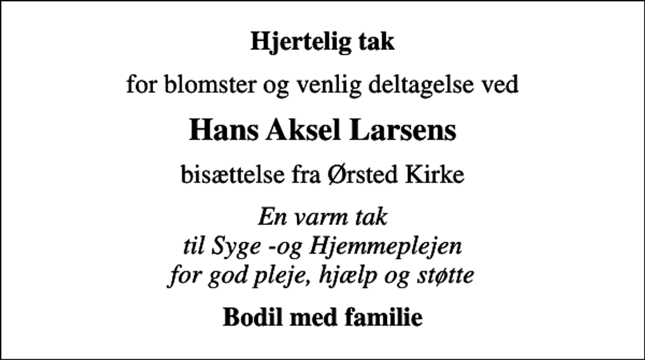 <p>Hjertelig tak<br />for blomster og venlig deltagelse ved<br />Hans Aksel Larsens<br />bisættelse fra Ørsted Kirke<br />En varm tak til Syge -og Hjemmeplejen for god pleje, hjælp og støtte<br />Bodil med familie</p>