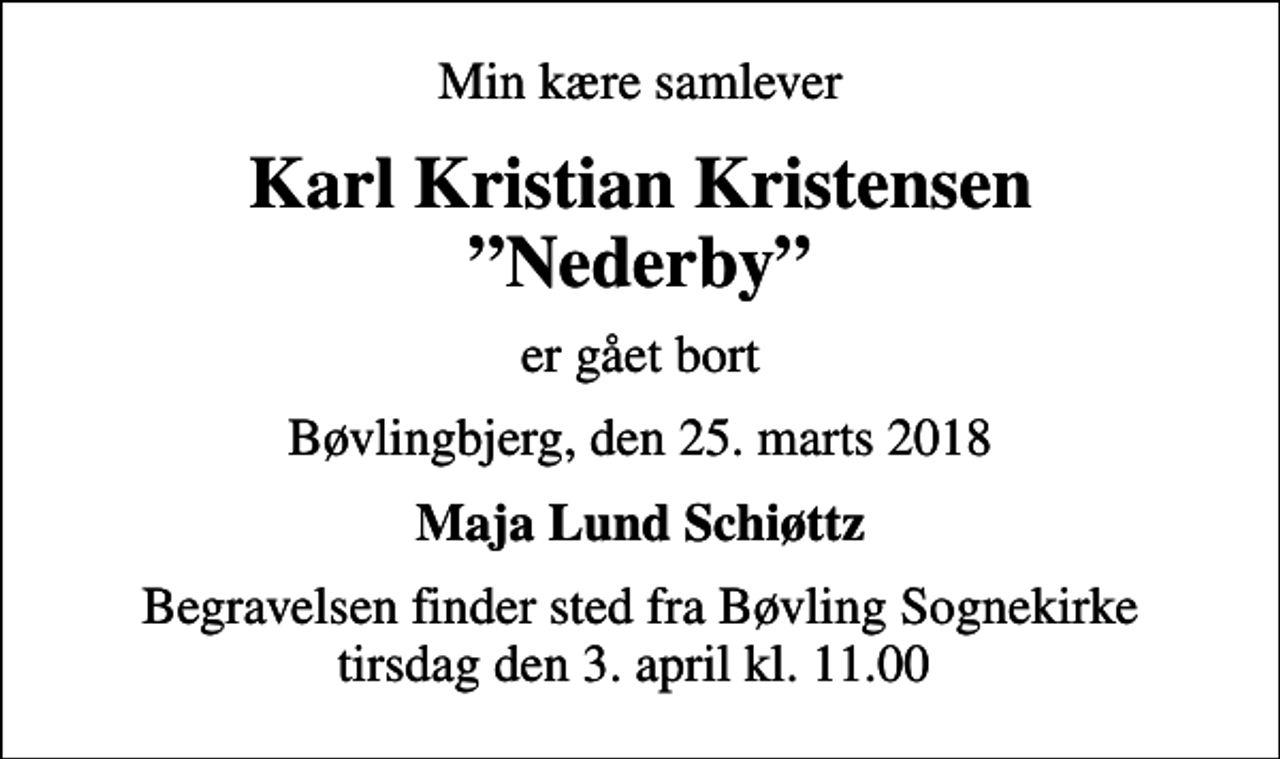 <p>Min kære samlever<br />Karl Kristian Kristensen Nederby<br />er gået bort<br />Bøvlingbjerg, den 25. marts 2018<br />Maja Lund Schiøttz<br />Begravelsen finder sted fra Bøvling Sognekirke tirsdag den 3. april kl. 11.00</p>