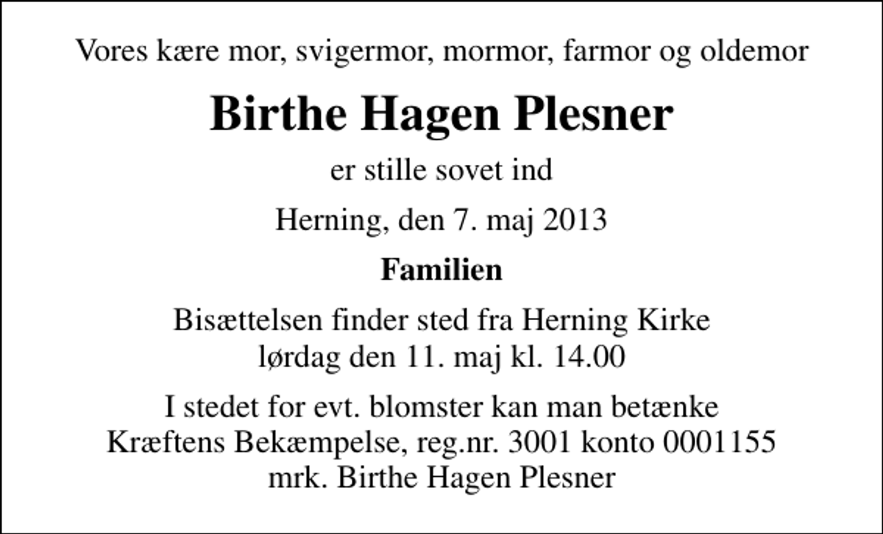<p>Vores kære mor, svigermor, mormor, farmor og oldemor<br />Birthe Hagen Plesner<br />er stille sovet ind<br />Herning, den 7. maj 2013<br />Familien<br />Bisættelsen finder sted fra Herning Kirke lørdag den 11. maj kl. 14.00<br />I stedet for evt. blomster kan man betænke<br />Kræftens Bekæmpelse reg.4183konto0001155mrk. Birthe Hagen<br />Plesner</p>
