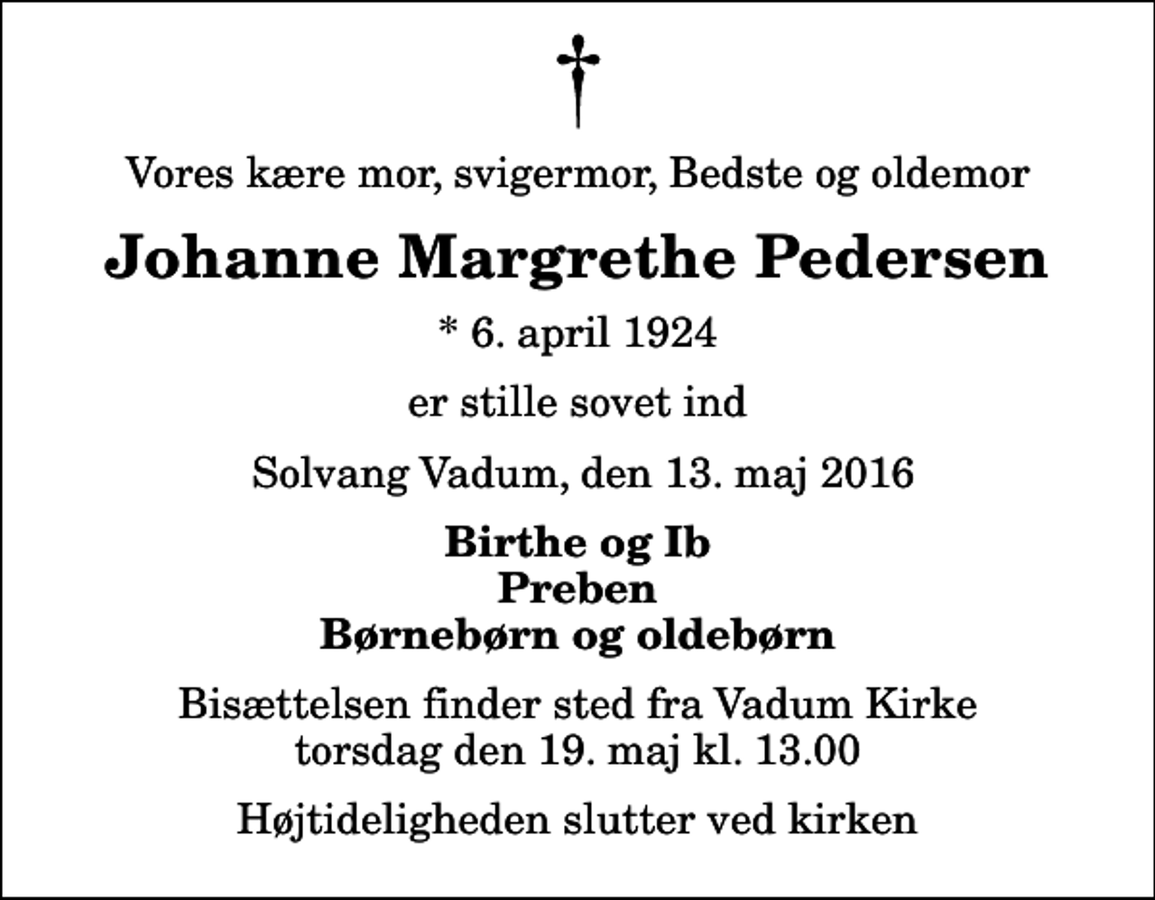 <p>Vores kære mor, svigermor, Bedste og oldemor<br />Johanne Margrethe Pedersen<br />* 6. april 1924<br />er stille sovet ind<br />Solvang Vadum, den 13. maj 2016<br />Birthe og Ib Preben Børnebørn og oldebørn<br />Bisættelsen finder sted fra Vadum Kirke torsdag den 19. maj kl. 13.00 Højtideligheden slutter ved kirken</p>