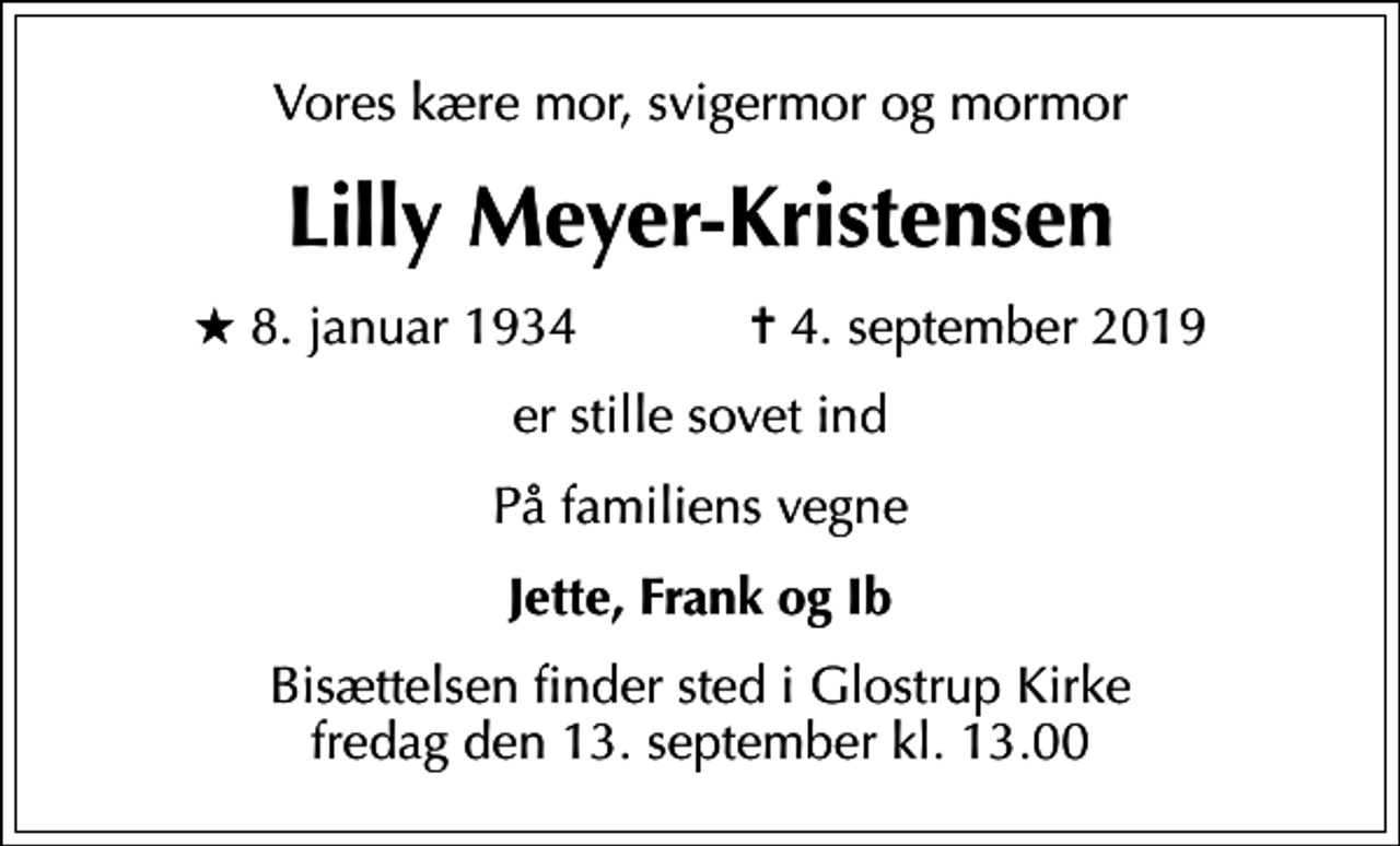 <p>Vores kære mor, svigermor og mormor<br />Lilly Meyer-Kristensen<br />* 8. januar 1934 ✝ 4. september 2019<br />er stille sovet ind<br />På familiens vegne<br />Jette, Frank og Ib<br />Bisættelsen finder sted i Glostrup Kirke fredag den 13. september kl. 13.00</p>