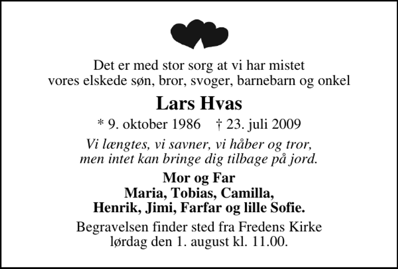 <p>Det er med stor sorg at vi har mistet vores elskede søn, bror, svoger, barnebarn og onkel<br />Lars Hvas<br />* 9. oktober 1986 ✝ 23. juli 2009<br />Vi længtes, vi savner, vi håber og tror, men intet kan bringe dig tilbage på jord.<br />Mor og Far Maria, Tobias, Camilla, Henrik, Jimi, Farfar og lille Sofie.<br />Begravelsen finder sted fra Fredens Kirke lørdag den 1. august kl. 11.00</p>
