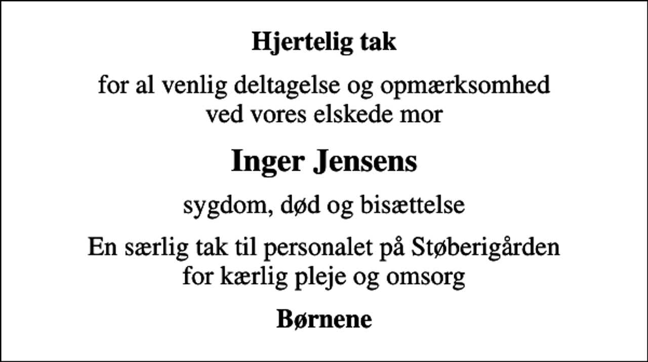 <p>Hjertelig tak<br />for al venlig deltagelse og opmærksomhed ved vores elskede mor<br />Inger Jensens<br />sygdom, død og bisættelse<br />En særlig tak til personalet på Støberigården for kærlig pleje og omsorg<br />Børnene</p>