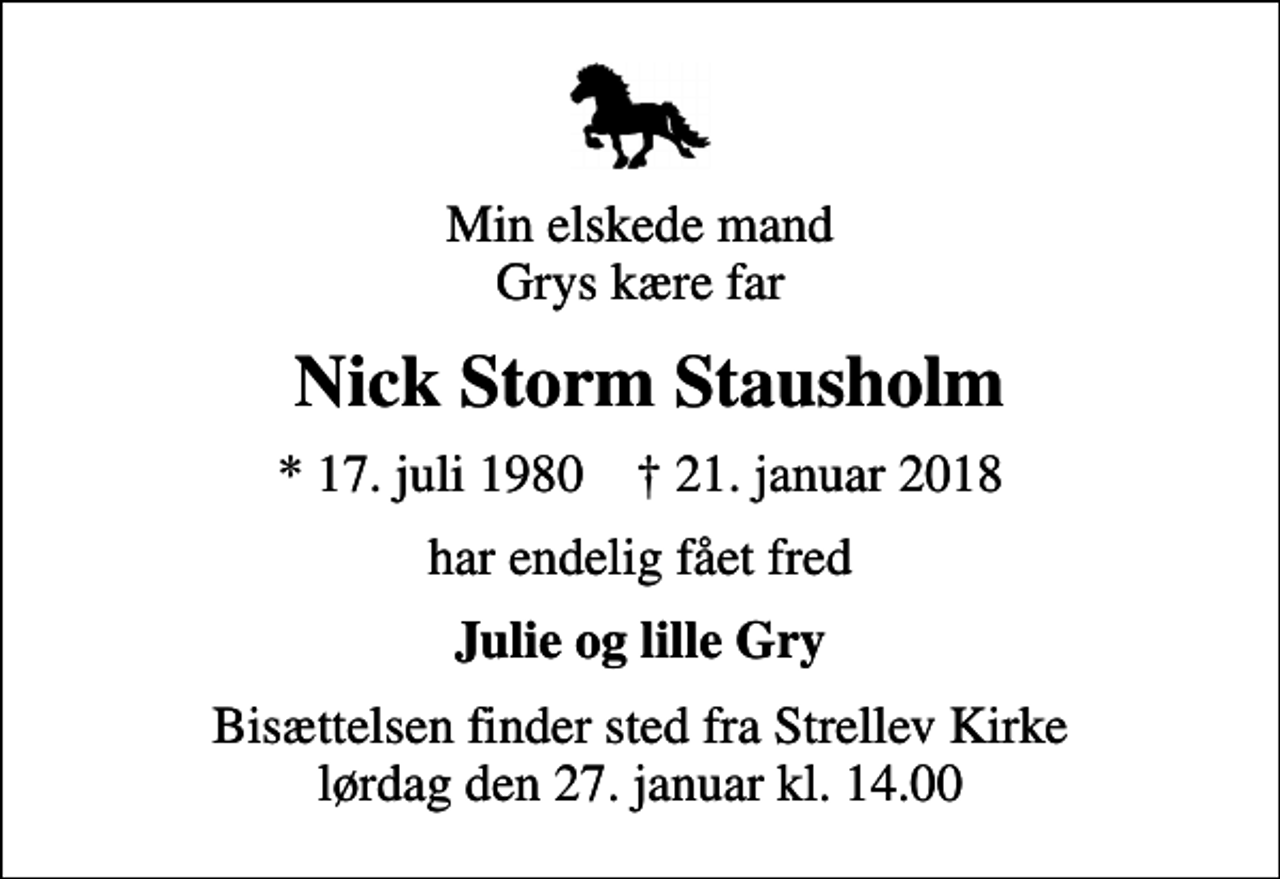 <p>Min elskede mand Grys kære far<br />Nick Storm Stausholm<br />* 17. juli 1980 ✝ 21. januar 2018<br />har endelig fået fred<br />Julie og lille Gry<br />Bisættelsen finder sted fra Strellev Kirke lørdag den 27. januar kl. 14.00</p>