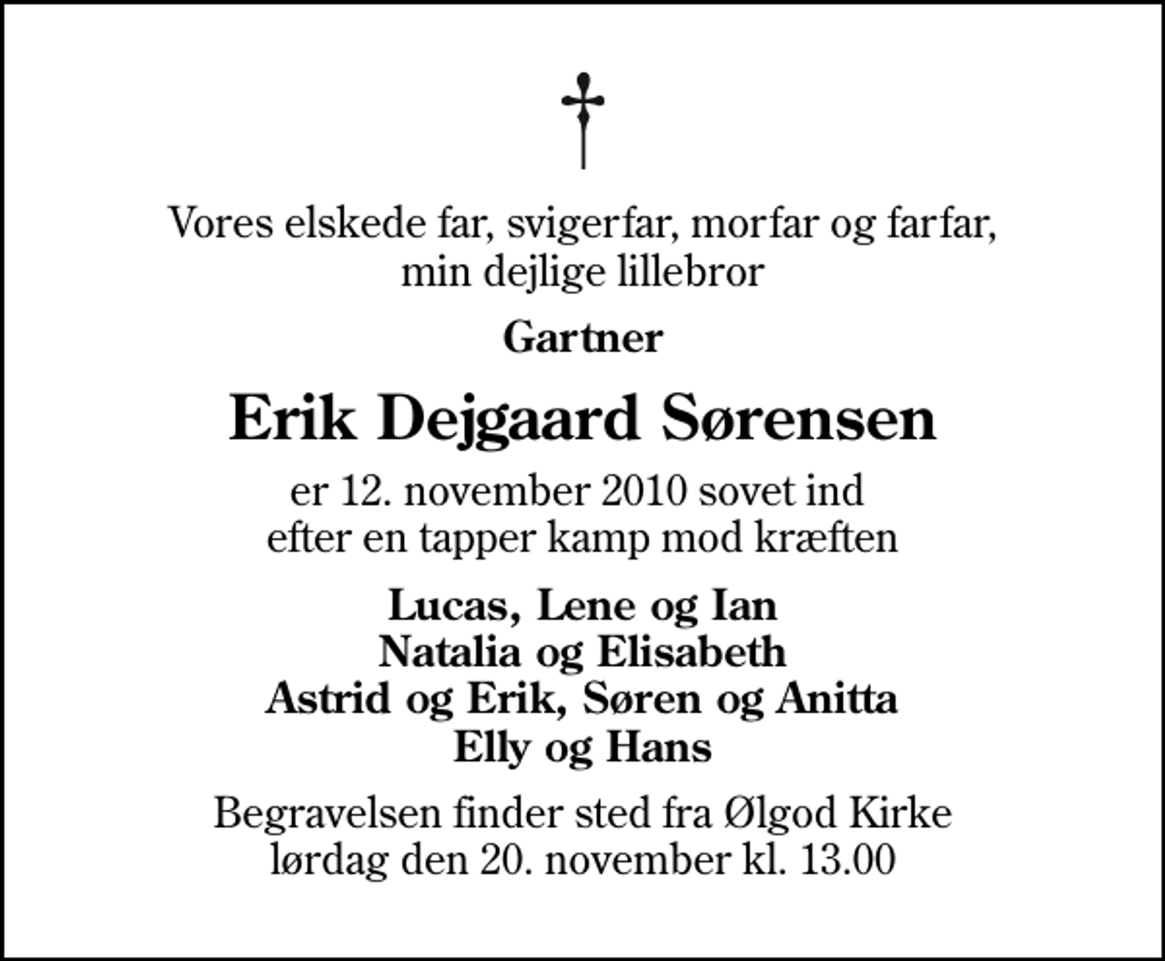 <p>Vores elskede far, svigerfar, morfar og farfar, min dejlige lillebror<br />Gartner<br />Erik Dejgaard Sørensen<br />er 12. november 2010 sovet ind efter en tapper kamp mod kræften<br />Lucas, Lene og Ian Natalia og Elisabeth Astrid og Erik, Søren og Anitta Elly og Hans<br />Begravelsen finder sted fra Ølgod Kirke lørdag den 20. november kl. 13.00</p>