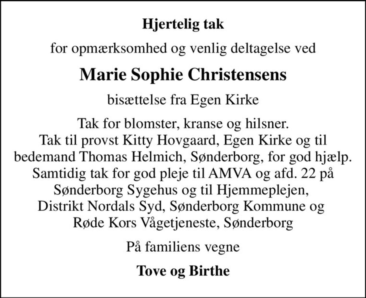 Hjertelig tak
for opmærksomhed og venlig deltagelse ved
Marie Sophie Christensens
bisættelse fra Egen Kirke
Tak for blomster, kranse og hilsner. Tak til provst Kitty Hovgaard, Egen Kirke og til bedemand Thomas Helmich, Sønderborg, for god hjælp. Samtidig tak for god pleje til AMVA og afd. 22 på Sønderborg Sygehus og til Hjemmeplejen,  Distrikt Nordals Syd, Sønderborg Kommune og  Røde Kors Vågetjeneste, Sønderborg
På familiens vegne
Tove og Birthe