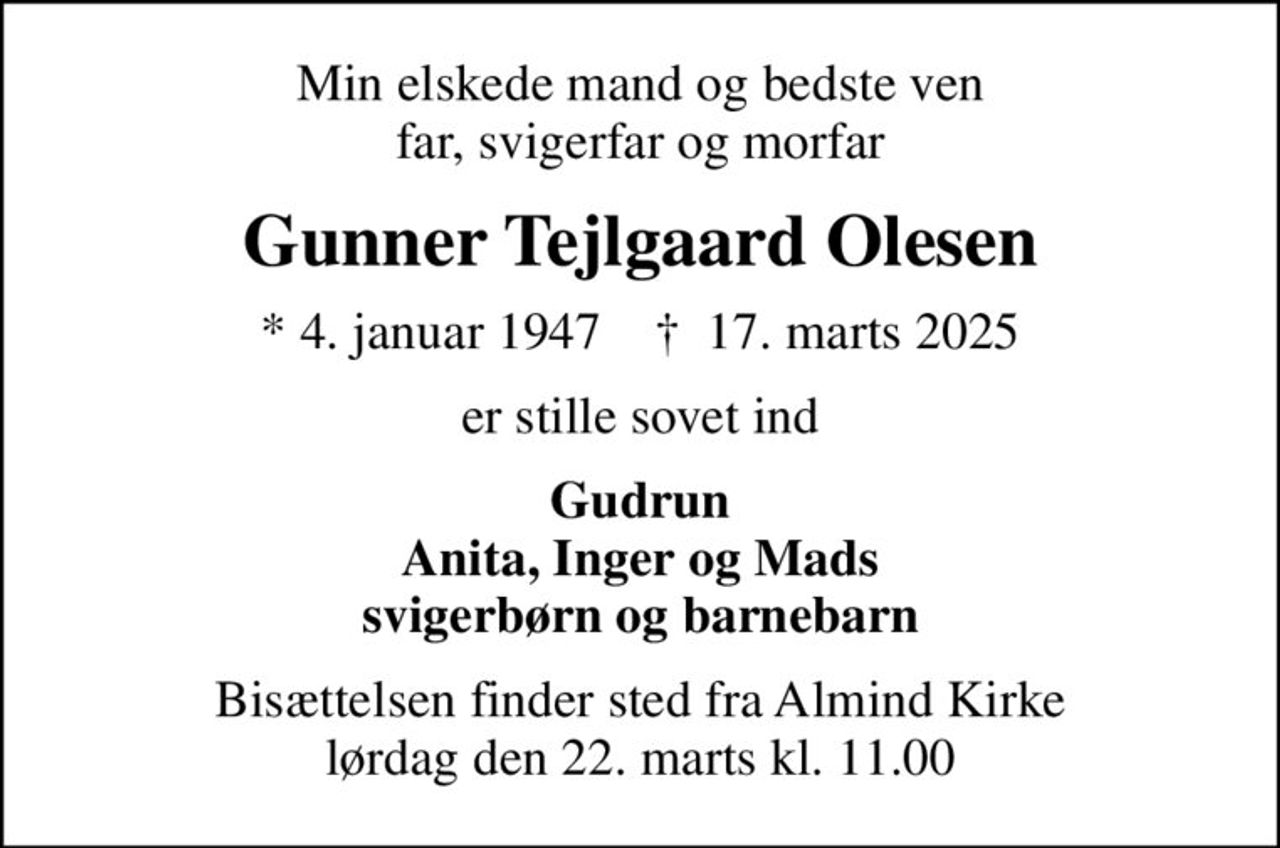 Min elskede mand og bedste ven far, svigerfar og morfar
Gunner Tejlgaard Olesen
* 4. januar 1947    ✝ 17. marts 2025
er stille sovet ind
Gudrun Anita, Inger og Mads svigerbørn og barnebarn
Bisættelsen finder sted fra Almind Kirke  lørdag den 22. marts kl. 11.00