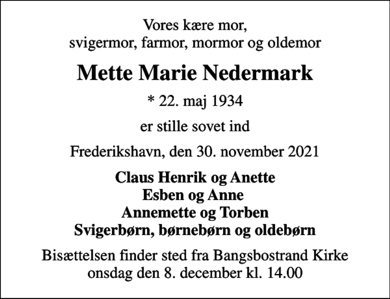 <p>Vores kære mor, svigermor, farmor, mormor og oldemor<br />Mette Marie Nedermark<br />* 22. maj 1934<br />er stille sovet ind<br />Frederikshavn, den 30. november 2021<br />Claus Henrik og Anette Esben og Anne Annemette og Torben Svigerbørn, børnebørn og oldebørn<br />Bisættelsen finder sted fra Bangsbostrand Kirke onsdag den 8. december kl. 14.00</p>