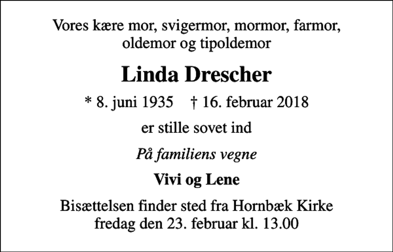 <p>Vores kære mor, svigermor, mormor, farmor, oldemor og tipoldemor<br />Linda Drescher<br />* 8. juni 1935 ✝ 16. februar 2018<br />er stille sovet ind<br />På familiens vegne<br />Vivi og Lene<br />Bisættelsen finder sted fra Hornbæk Kirke fredag den 23. februar kl. 13.00</p>