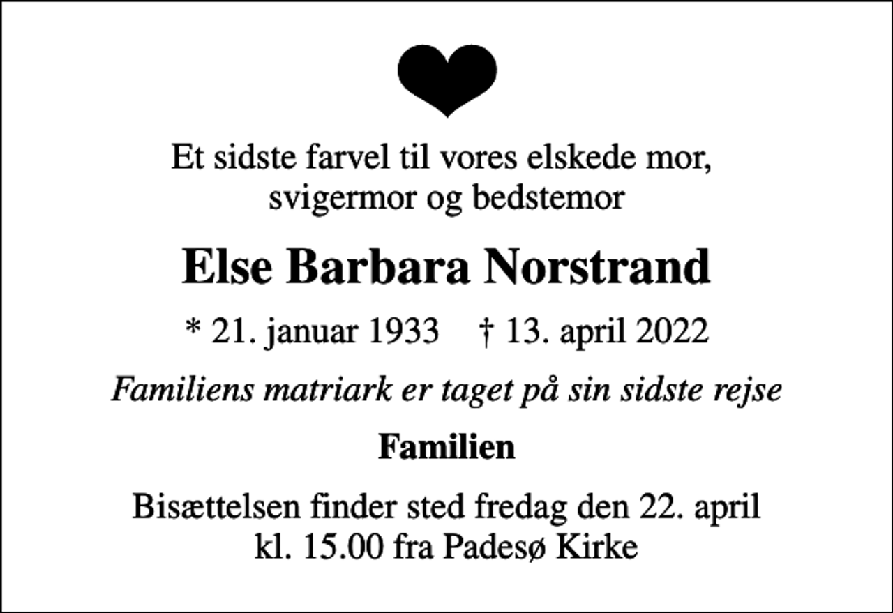 <p>Et sidste farvel til vores elskede mor, svigermor og bedstemor<br />Else Barbara Norstrand<br />* 21. januar 1933 ✝ 13. april 2022<br />Familiens matriark er taget på sin sidste rejse<br />Familien<br />Bisættelsen finder sted fredag den 22. april kl. 15.00 fra Padesø Kirke</p>