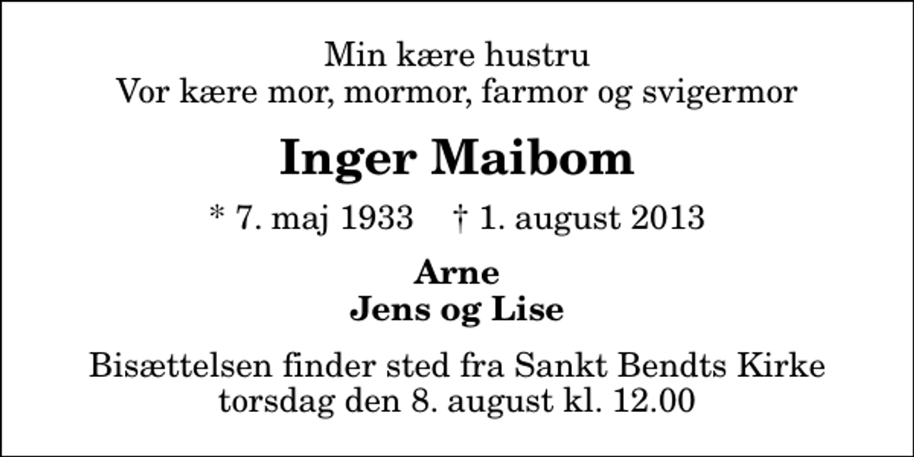 <p>Min kære hustru Vor kære mor, mormor, farmor og svigermor<br />Inger Maibom<br />* 7. maj 1933 ✝ 1. august 2013<br />Arne Jens og Lise<br />Bisættelsen finder sted fra Sankt Bendts Kirke torsdag den 8. august kl. 12.00</p>