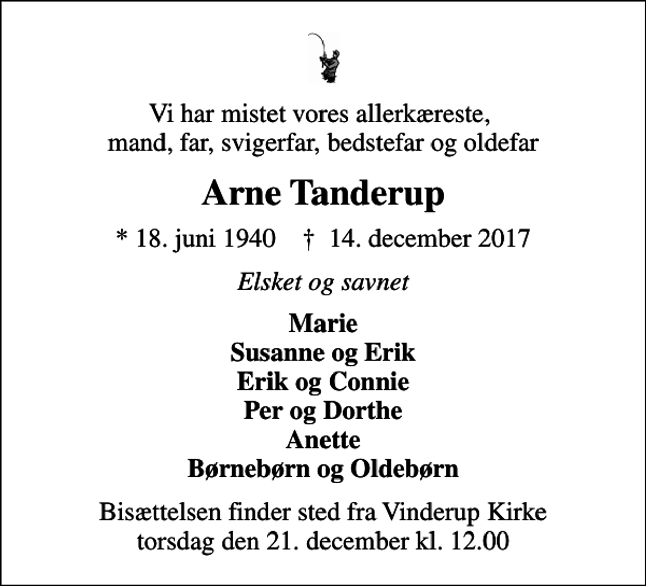 <p>Vi har mistet vores allerkæreste, mand, far, svigerfar, bedstefar og oldefar<br />Arne Tanderup<br />* 18. juni 1940 ✝ 14. december 2017<br />Elsket og savnet<br />Marie Susanne og Erik Erik og Connie Per og Dorthe Anette Børnebørn og Oldebørn<br />Bisættelsen finder sted fra Vinderup Kirke torsdag den 21. december kl. 12.00</p>