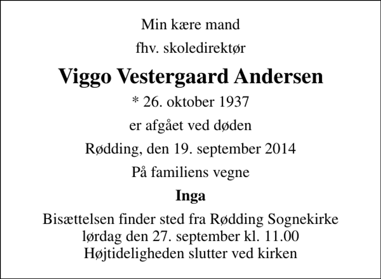 <p>Min kære mand<br />fhv. skoledirektør<br />Viggo Vestergaard Andersen<br />* 26. oktober 1937<br />er afgået ved døden<br />Rødding, den 19. september 2014<br />På familiens vegne<br />Inga<br />Bisættelsen finder sted fra Rødding Sognekirke lørdag den 27. september kl. 11.00 Højtideligheden slutter ved kirken</p>