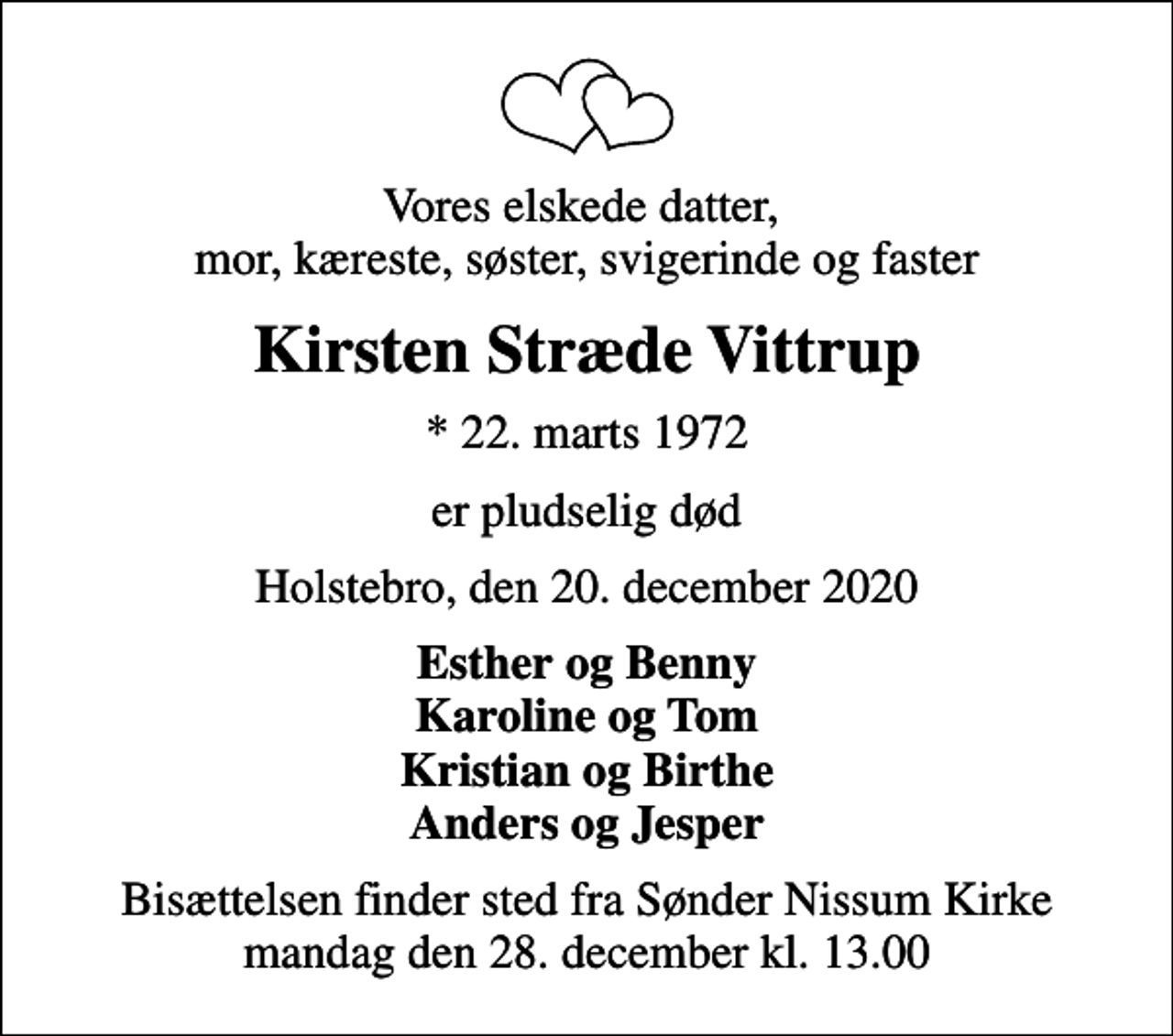<p>Vores elskede datter, mor, kæreste, søster, svigerinde og faster<br />Kirsten Stræde Vittrup<br />* 22. marts 1972<br />er pludselig død<br />Holstebro, den 20. december 2020<br />Esther og Benny Karoline og Tom Kristian og Birthe Anders og Jesper<br />Bisættelsen finder sted fra Sønder Nissum Kirke mandag den 28. december kl. 13.00</p>