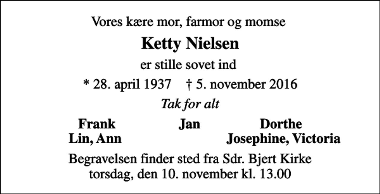 <p>Vores kære mor, farmor og momse<br />Ketty Nielsen<br />er stille sovet ind<br />* 28. april 1937 ✝ 5. november 2016<br />Tak for alt<br />Frank Jan Dorthe<br />Lin, Ann<br />Josephine, Victoria<br />Begravelsen finder sted fra Sdr. Bjert Kirke torsdag, den 10. november kl. 13.00</p>