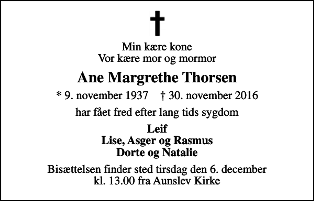 <p>Min kære kone Vor kære mor og mormor<br />Ane Margrethe Thorsen<br />* 9. november 1937 ✝ 30. november 2016<br />har fået fred efter lang tids sygdom<br />Leif Lise, Asger og Rasmus Dorte og Natalie<br />Bisættelsen finder sted tirsdag den 6. december kl. 13.00 fra Aunslev Kirke</p>