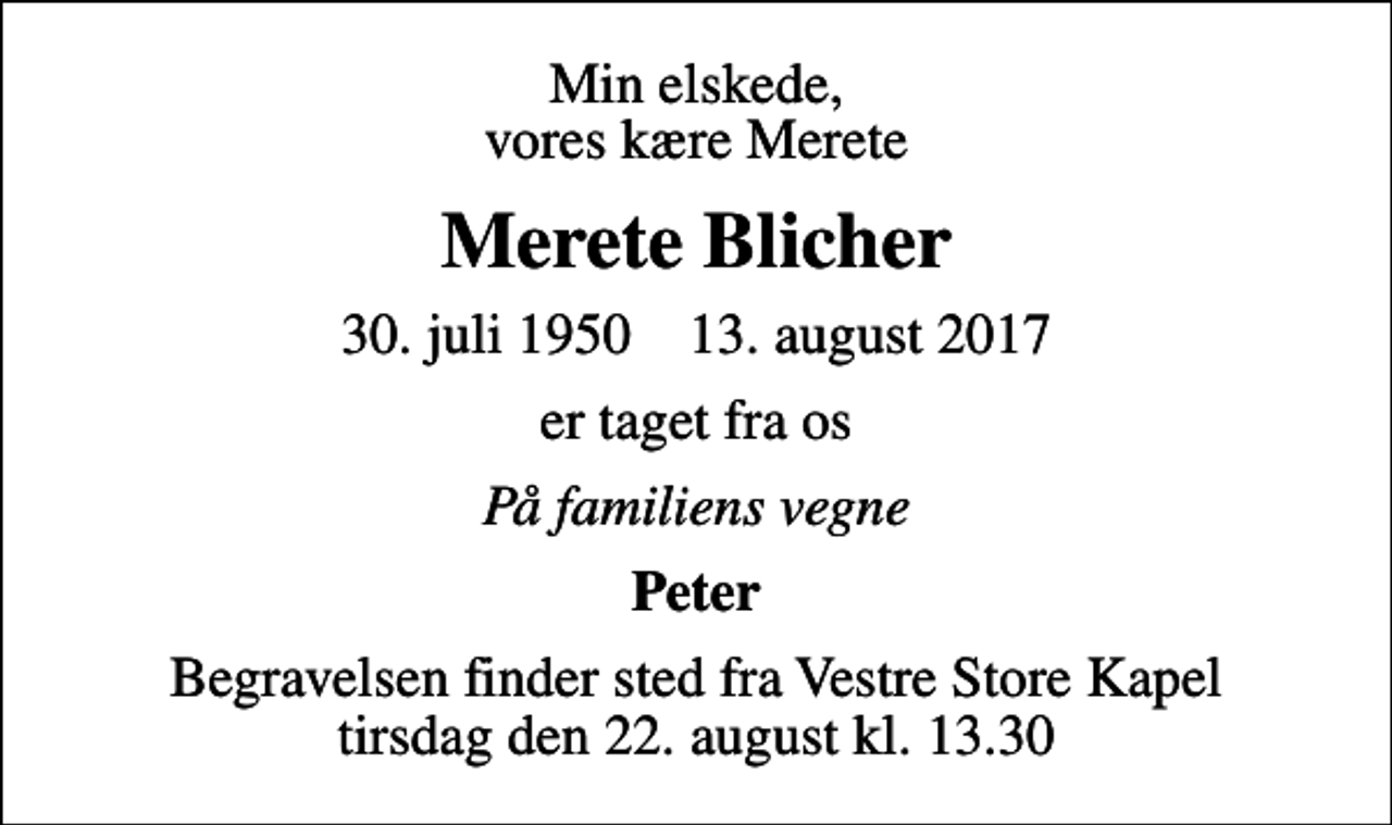 <p>Min elskede, vores kære Merete<br />Merete Blicher<br />30. juli 1950 13. august 2017<br />er taget fra os<br />På familiens vegne<br />Peter<br />Begravelsen finder sted fra Vestre Store Kapel tirsdag den 22. august kl. 13.30</p>