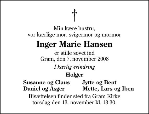 <p>Min kære hustru, vor kærlige mor, svigermor og mormor<br />Inger Marie Hansen<br />er stille sovet ind Gram, den 7. november 2008<br />I kærlig erindring<br />Holger<br />Susanne og Claus<br />Jytte og Bent<br />Daniel og Asger<br />Mette, Lars og Iben<br />Bisættelsen finder sted fra Gram Kirke torsdag den 13. november kl. 13.30</p>