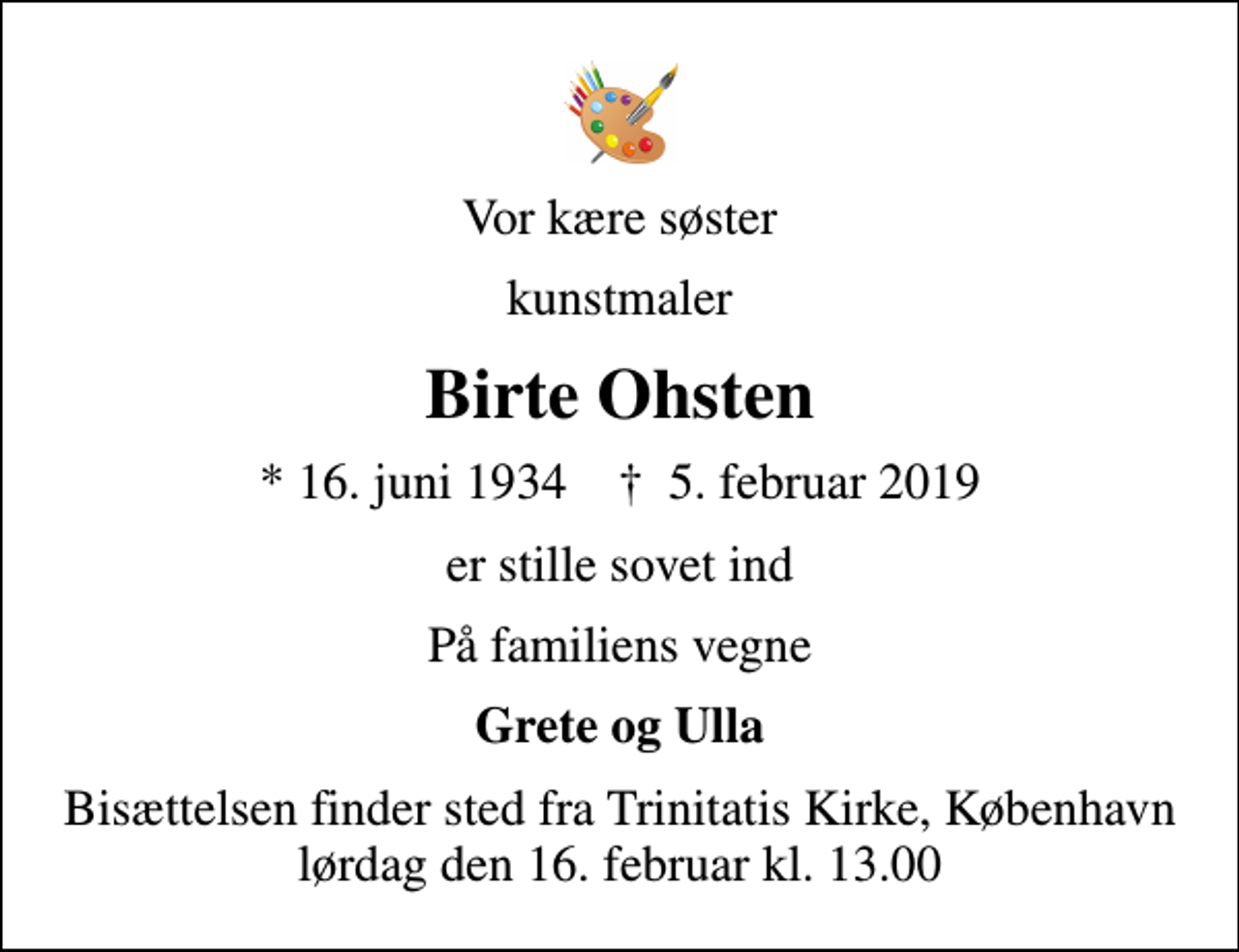 <p>Vor kære søster<br />kunstmaler<br />Birte Ohsten<br />* 16. juni 1934 ✝ 5. februar 2019<br />er stille sovet ind<br />På familiens vegne<br />Grete og Ulla<br />Bisættelsen finder sted fra Trinitatis Kirke, København lørdag den 16. februar kl. 13.00</p>