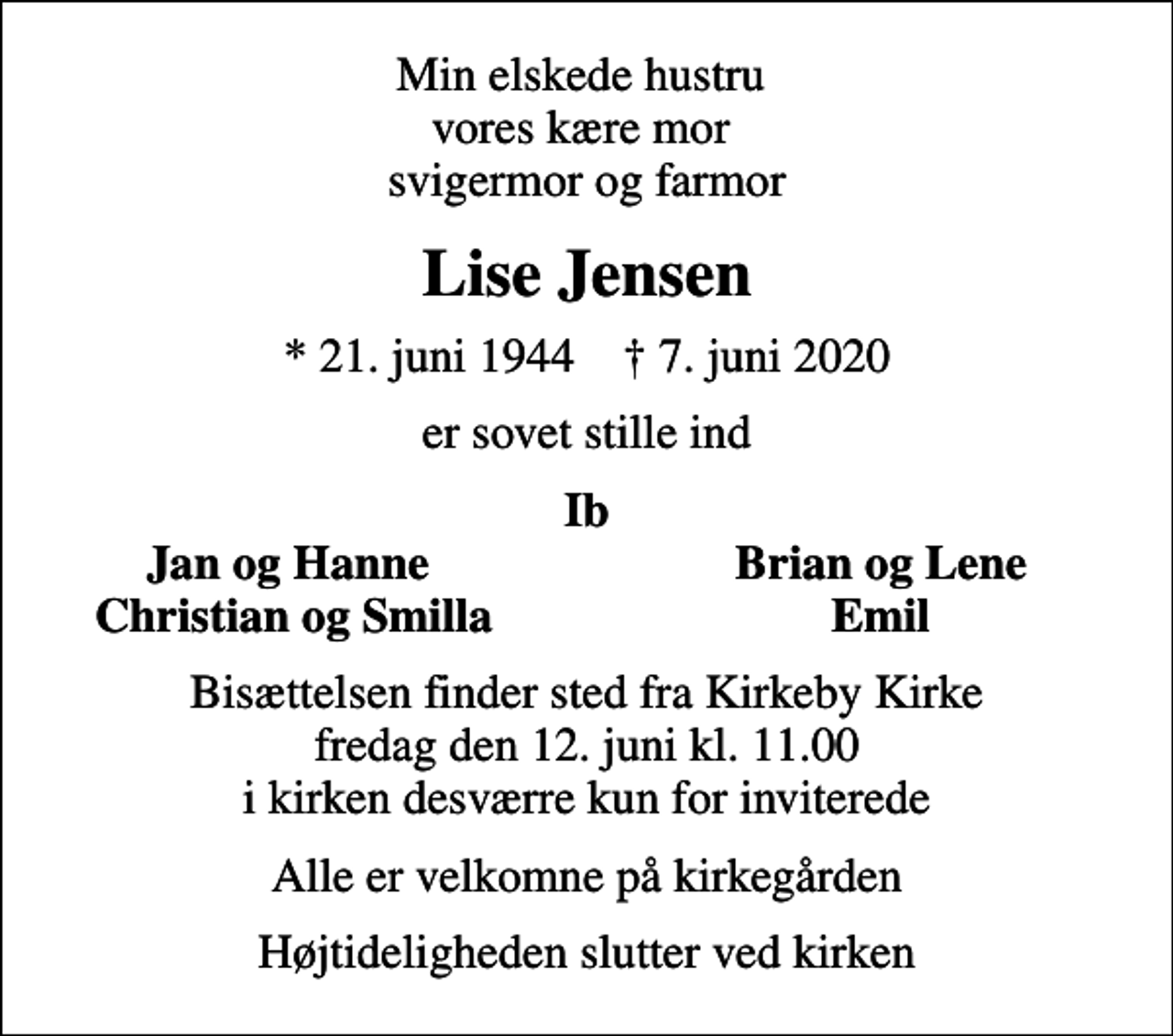 <p>Min elskede hustru vores kære mor svigermor og farmor<br />Lise Jensen<br />* 21. juni 1944 ✝ 7. juni 2020<br />er sovet stille ind<br />Ib<br />Jan og Hanne<br />Brian og Lene<br />Christian og Smilla<br />Emil<br />Bisættelsen finder sted fra Kirkeby Kirke fredag den 12. juni kl. 11.00 i kirken desværre kun for inviterede<br />Alle er velkomne på kirkegården<br />Højtideligheden slutter ved kirken</p>