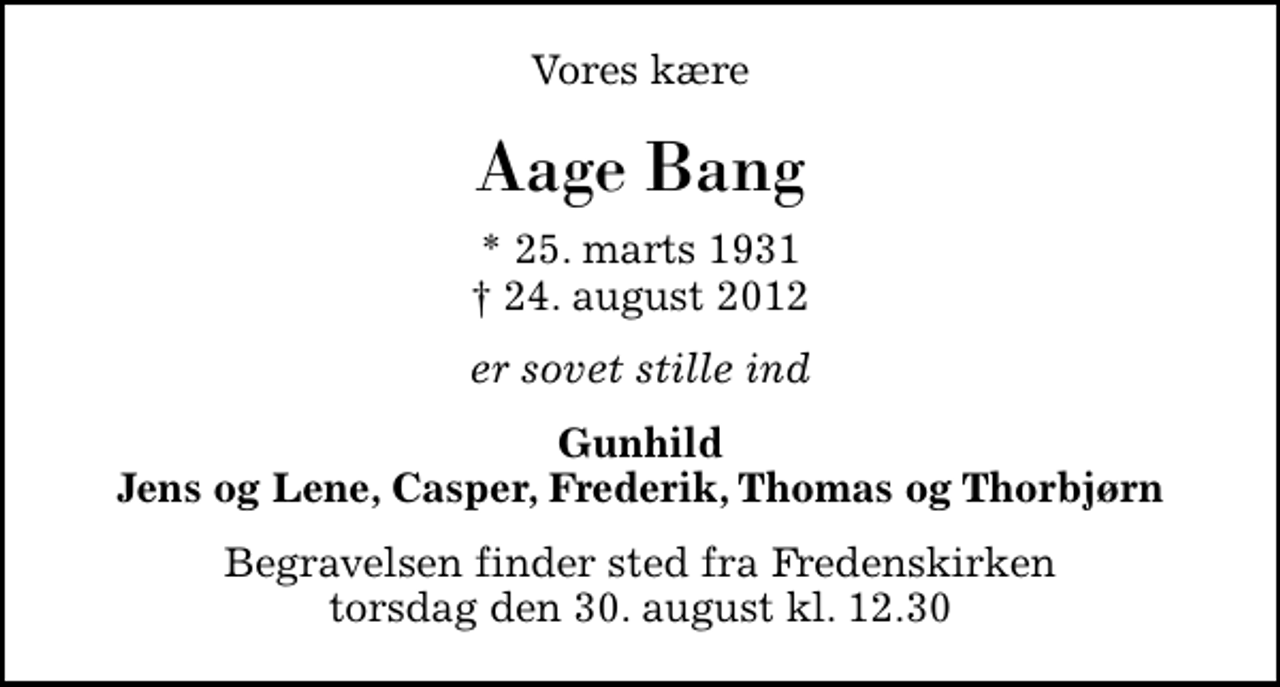 <p>Vores kære<br />Aage Bang<br />* 25. marts 1931<br />✝ 24. august 2012<br />er sovet stille ind<br />Gunhild Jens og Lene, Casper, Frederik, Thomas og Thorbjørn<br />Begravelsen finder sted fra Fredenskirken torsdag den 30. august kl. 12.30</p>