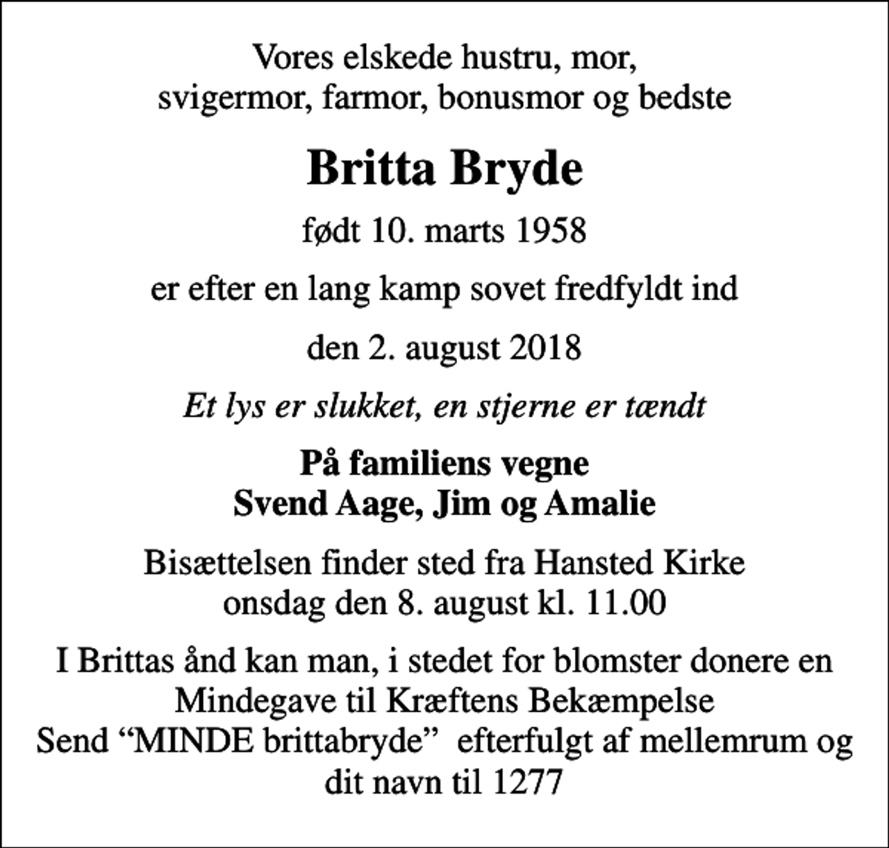 <p>Vores elskede hustru, mor, svigermor, farmor, bonusmor og bedste<br />Britta Bryde<br />født 10. marts 1958<br />er efter en lang kamp sovet fredfyldt ind<br />den 2. august 2018<br />Et lys er slukket, en stjerne er tændt<br />På familiens vegne Svend Aage, Jim og Amalie<br />Bisættelsen finder sted fra Hansted Kirke onsdag den 8. august kl. 11.00<br />I Brittas ånd kan man, i stedet for blomster donere en Mindegave til Kræftens Bekæmpelse Send MINDE brittabryde efterfulgt af mellemrum og dit navn til 1277</p>