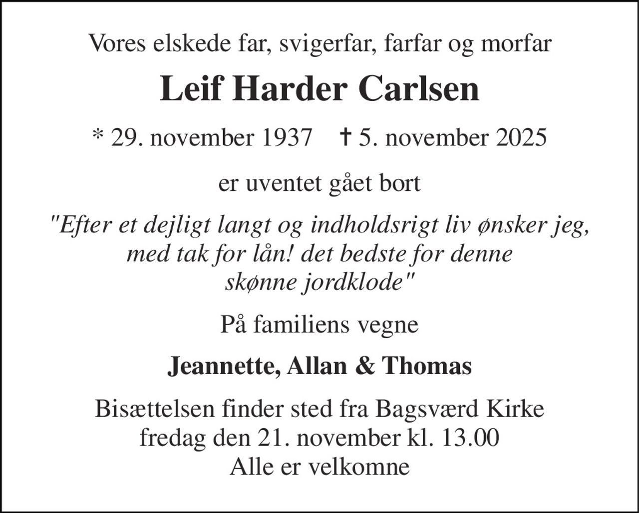 Vores elskede far, svigerfar, farfar og morfar 
Leif Harder Carlsen 
*​ 29. november 1937​    ✝​ 5. november 2025 
er uventet gået bort 
"Efter et dejligt langt og indholdsrigt liv ønsker jeg, med tak for lån! det bedste for denne skønne jordklode" 
På familiens vegne 
Jeannette, Allan & Thomas 
Bisættelsen finder sted fra Bagsværd Kirke fredag den 21. november kl. 13.00 Alle er velkomne