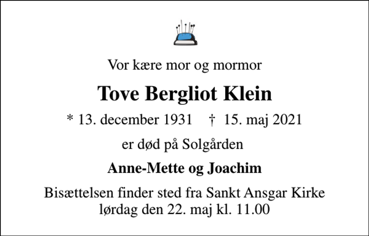 <p>Vor kære mor og mormor<br />Tove Bergliot Klein<br />* 13. december 1931 ✝ 15. maj 2021<br />er død på Solgården<br />Anne-Mette og Joachim<br />Bisættelsen finder sted fra Sankt Ansgar Kirke lørdag den 22. maj kl. 11.00</p>