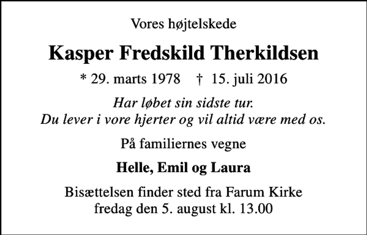 <p>Vores højtelskede<br />Kasper Fredskild Therkildsen<br />* 29. marts 1978 ✝ 15. juli 2016<br />har løbet sin sidste tur Du lever i vore hjerter og vil altid være med os<br />På familiernes vegne<br />Helle, Emil og Laura<br />Bisættelsen finder sted fra Farum Kirke fredag den 5. august kl. 13.00</p>