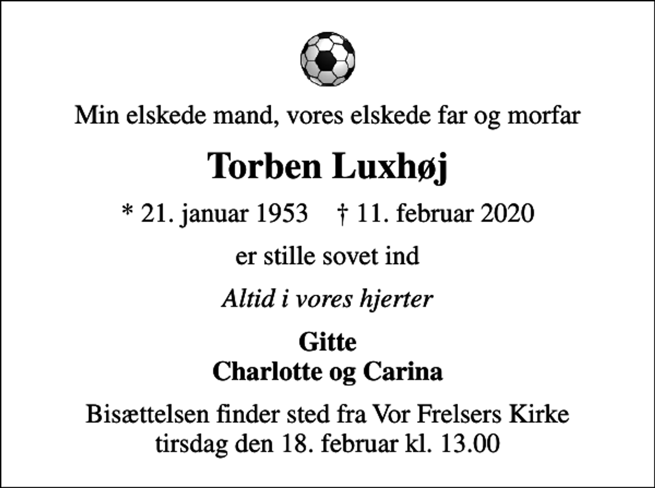 <p>Min elskede mand, vores elskede far og morfar<br />Torben Luxhøj<br />* 21. januar 1953 ✝ 11. februar 2020<br />er stille sovet ind<br />Altid i vores hjerter<br />Gitte Charlotte og Carina<br />Bisættelsen finder sted fra Vor Frelsers Kirke tirsdag den 18. februar kl. 13.00</p>