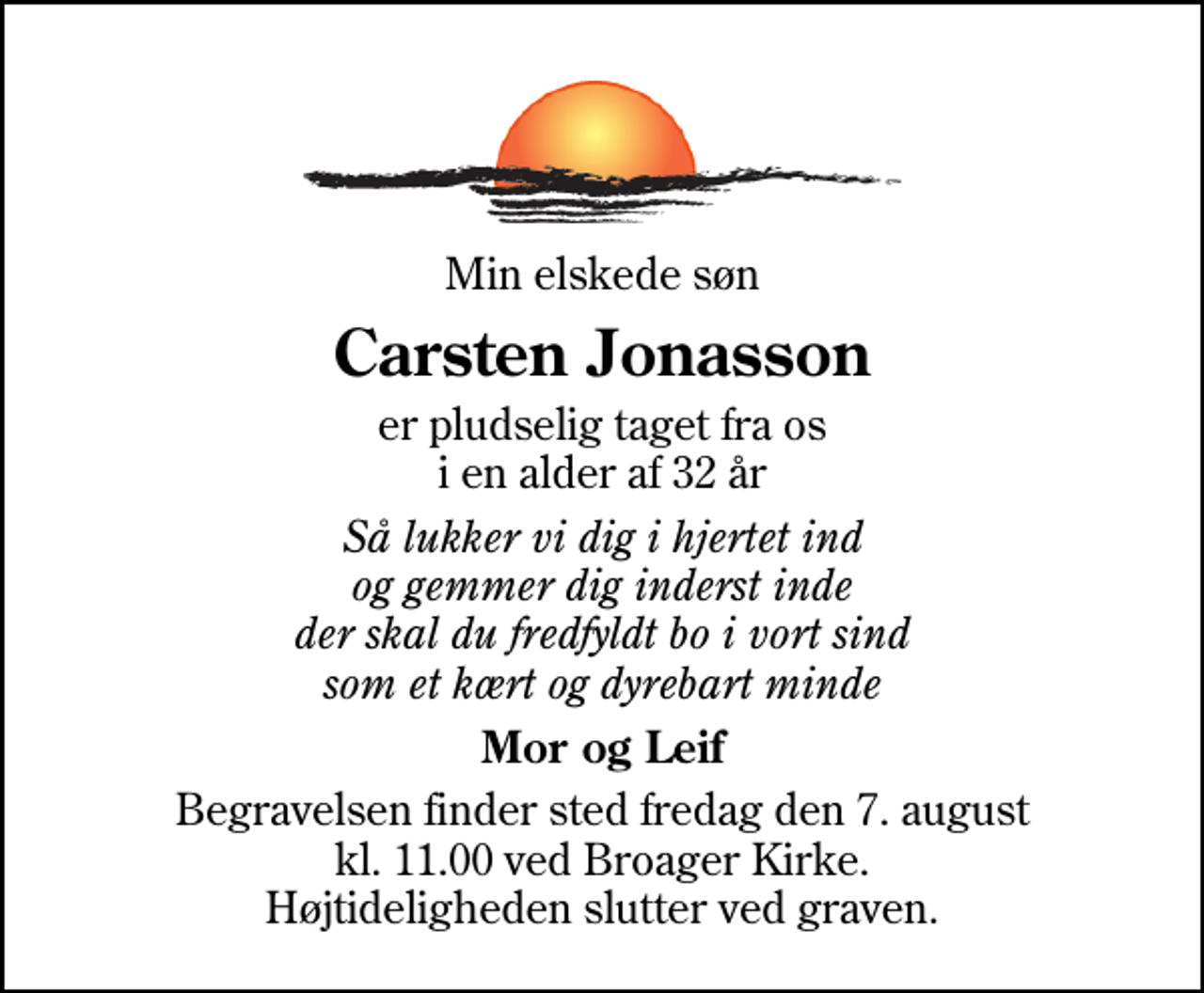 <p>Min elskede søn<br />Carsten Jonasson<br />er pludselig taget fra os i en alder af 32 år<br />Så lukker vi dig i hjertet ind og gemmer dig inderst inde der skal du fredfyldt bo i vort sind som et kært og dyrebart minde<br />Mor og Leif<br />Begravelsen finder sted fredag den 7. august kl. 11.00 ved Broager Kirke Højtideligheden slutter ved graven.</p>