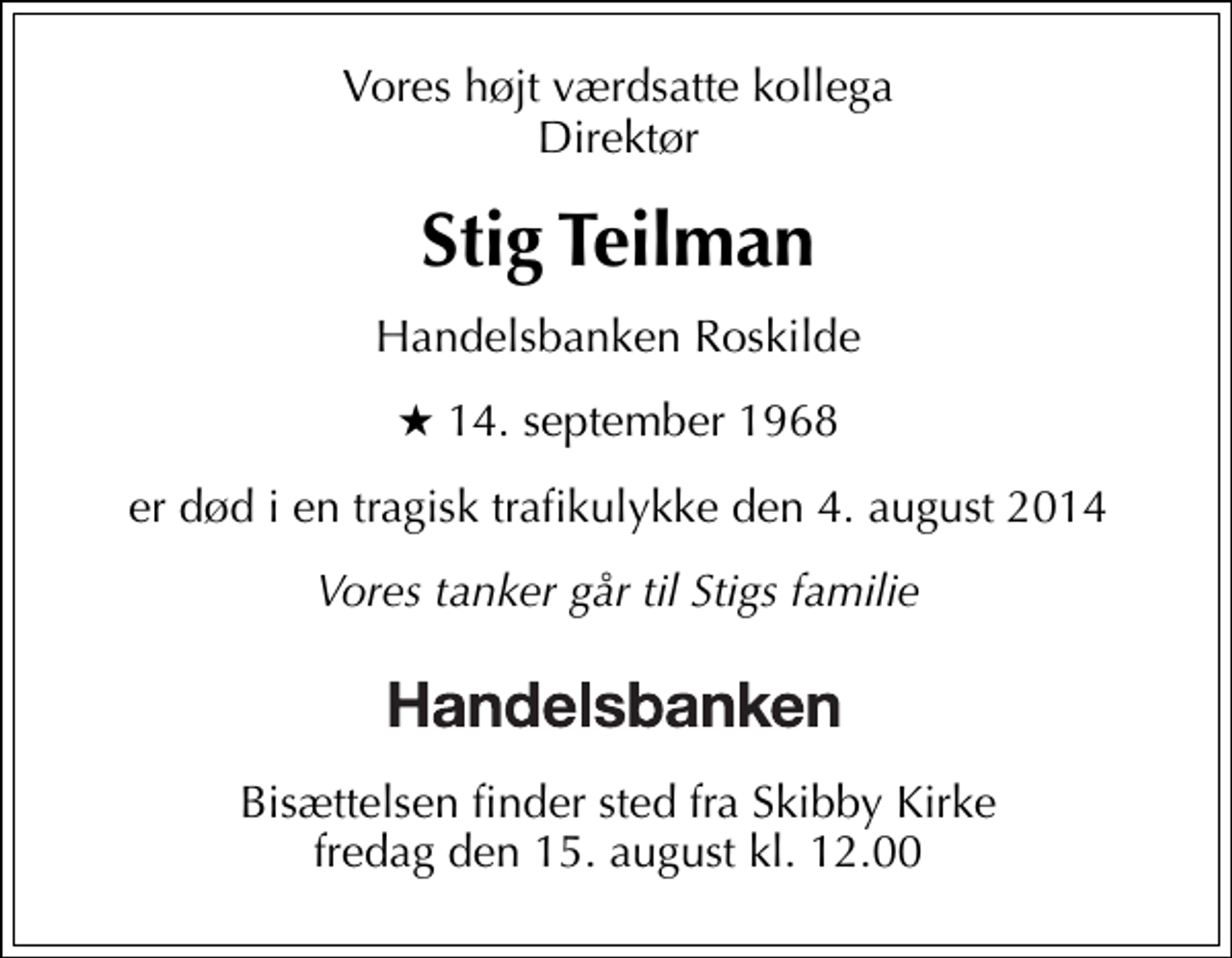 <p>Vores højt værdsatte kollega Direktør<br />Stig Teilman<br />Handelsbanken Roskilde<br />* 14. september 1968<br />er død i en tragisk trafikulykke den 4. august 2014<br />Vores tanker går til Stigs familie<br />Bisættelsen finder sted fra Skibby Kirke torsdag den 28. august kl. 18.00</p>