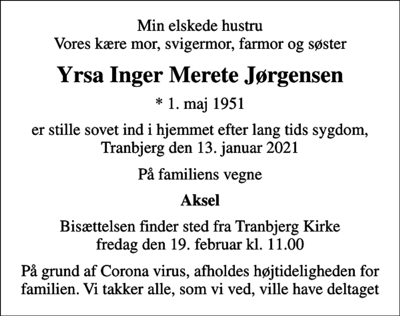 <p>Min elskede hustru Vores kære mor, svigermor, farmor og søster<br />Yrsa Inger Merete Jørgensen<br />* 1. maj 1951<br />er stille sovet ind i hjemmet efter lang tids sygdom, Tranbjerg den 13. januar 2021<br />På familiens vegne<br />Aksel<br />Bisættelsen finder sted fra Tranbjerg Kirke fredag den 19. februar kl. 11.00<br />På grund af Corona virus, afholdes højtideligheden for familien. Vi takker alle, som vi ved, ville have deltaget</p>