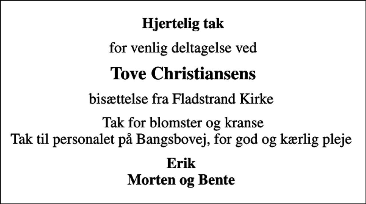 <p>Hjertelig tak<br />for venlig deltagelse ved<br />Tove Christiansens<br />bisættelse fra Fladstrand Kirke<br />Tak for blomster og kranse Tak til personalet på Bangsbovej, for god og kærlig pleje<br />Erik Morten og Bente</p>